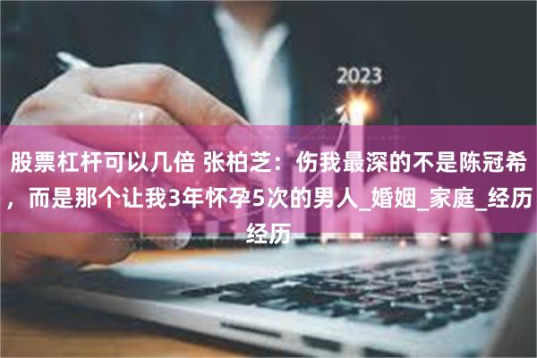 股票杠杆可以几倍 张柏芝：伤我最深的不是陈冠希，而是那个让我3年怀孕5次的男人_婚姻_家庭_经历