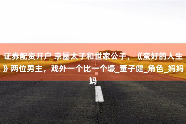 证券配资开户 京圈太子和世家公子，《蛮好的人生》两位男主，戏外一个比一个壕_董子健_角色_妈妈