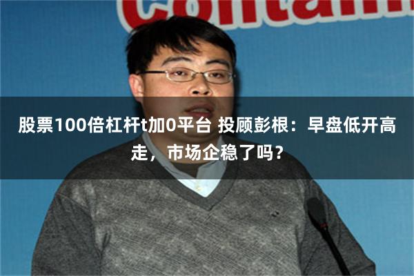 股票100倍杠杆t加0平台 投顾彭根：早盘低开高走，市场企稳了吗？