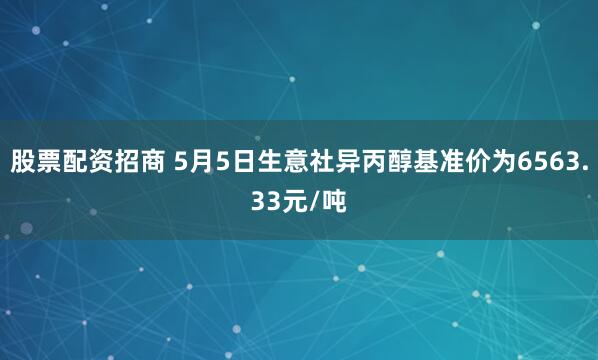股票配资招商 5月5日生意社异丙醇基准价为6563.33元/吨