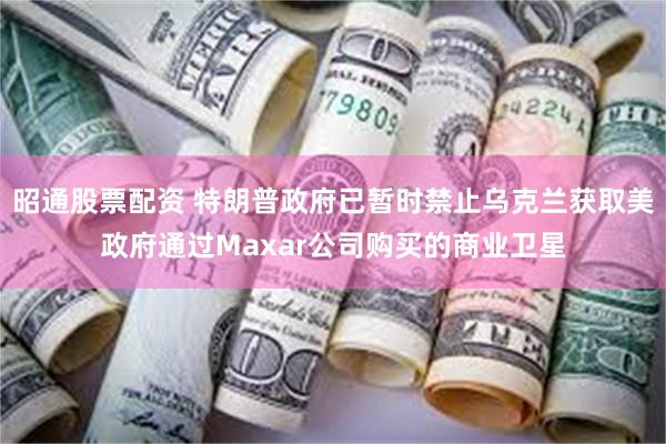 昭通股票配资 特朗普政府已暂时禁止乌克兰获取美政府通过Maxar公司购买的商业卫星