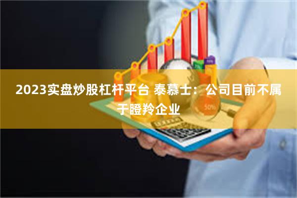2023实盘炒股杠杆平台 泰慕士：公司目前不属于瞪羚企业