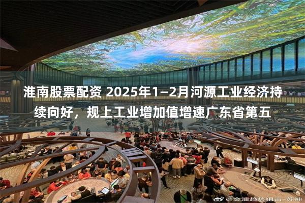 淮南股票配资 2025年1—2月河源工业经济持续向好，规上工业增加值增速广东省第五