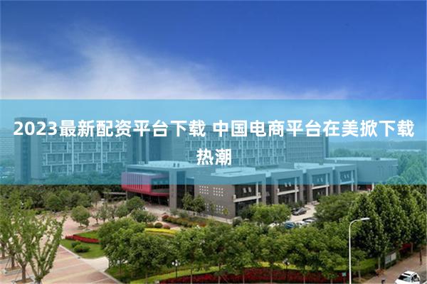 2023最新配资平台下载 中国电商平台在美掀下载热潮