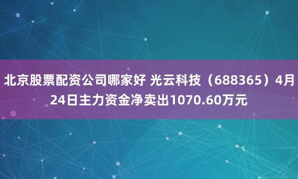 北京股票配资公司哪家好 光云科技（688365）4月24日主力资金净卖出1070.60万元