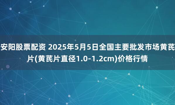 安阳股票配资 2025年5月5日全国主要批发市场黄芪片(黄芪片直径1.0-1.2cm)价格行情