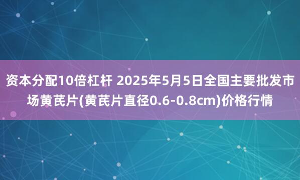 资本分配10倍杠杆 2025年5月5日全国主要批发市场黄芪片(黄芪片直径0.6-0.8cm)价格行情