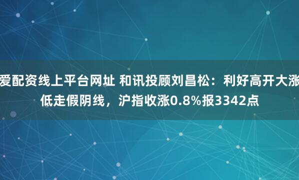 爱配资线上平台网址 和讯投顾刘昌松：利好高开大涨低走假阴线，沪指收涨0.8%报3342点