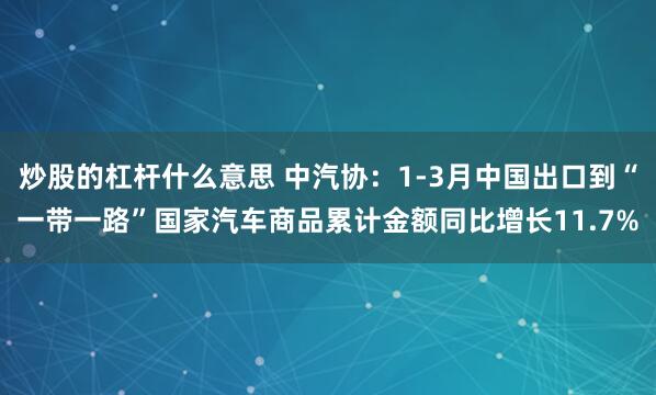 炒股的杠杆什么意思 中汽协：1-3月中国出口到“一带一路”国家汽车商品累计金额同比增长11.7%
