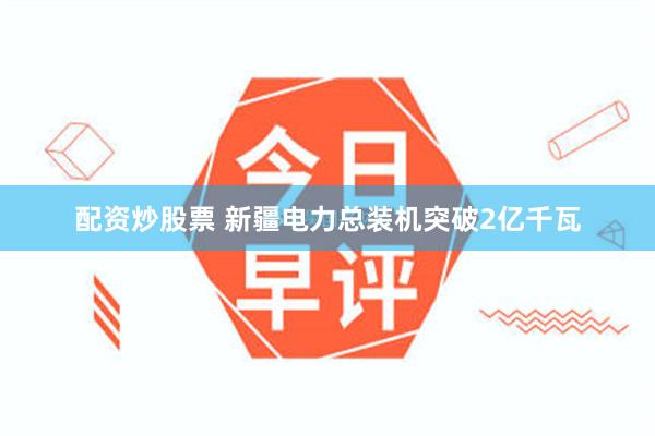 配资炒股票 新疆电力总装机突破2亿千瓦