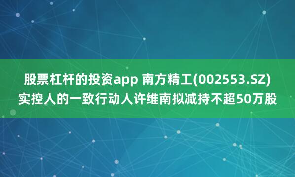股票杠杆的投资app 南方精工(002553.SZ)实控人的一致行动人许维南拟减持不超50万股
