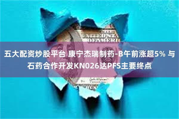 五大配资炒股平台 康宁杰瑞制药-B午前涨超5% 与石药合作开发KN026达PFS主要终点