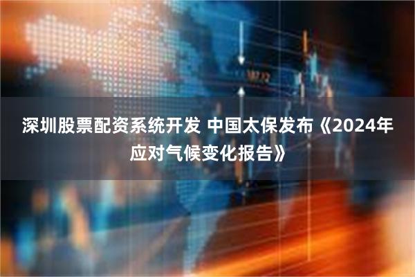 深圳股票配资系统开发 中国太保发布《2024年应对气候变化报告》