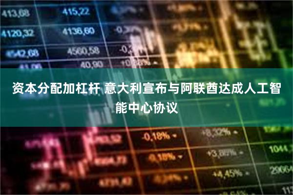 资本分配加杠杆 意大利宣布与阿联酋达成人工智能中心协议