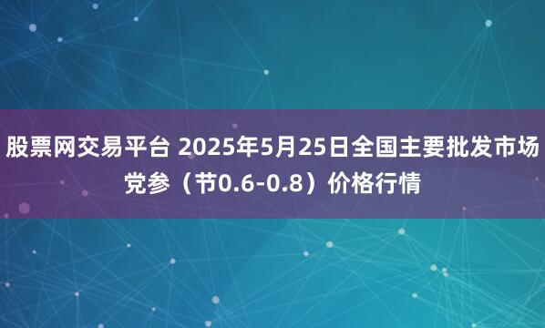 股票网交易平台 2025年5月25日全国主要批发市场党参（节0.6-0.8）价格行情