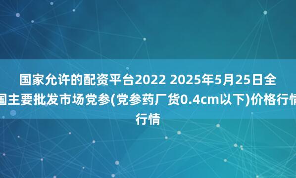 国家允许的配资平台2022 2025年5月25日全国主要批发市场党参(党参药厂货0.4cm以下)价格行情