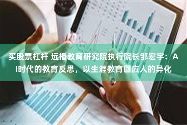 买股票杠杆 远播教育研究院执行院长邹宏宇：AI时代的教育反思，以生涯教育回应人的异化