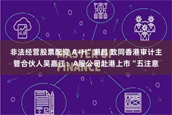 非法经营股票配资 A+H”潮起 致同香港审计主管合伙人吴嘉江：A股公司赴港上市“五注意