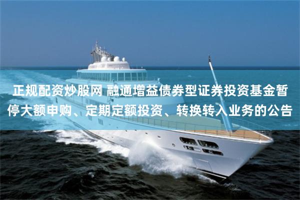 正规配资炒股网 融通增益债券型证券投资基金暂停大额申购、定期定额投资、转换转入业务的公告