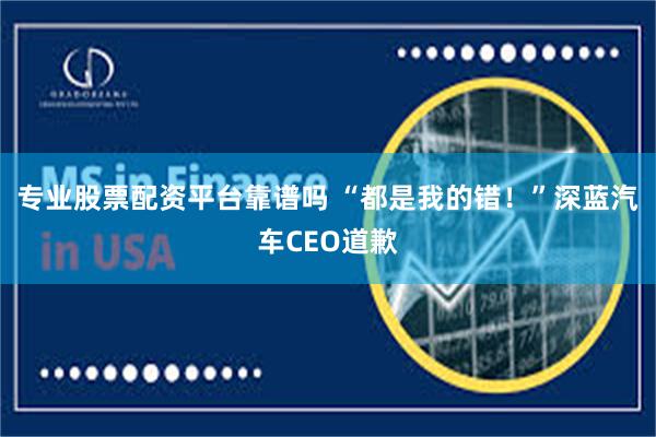专业股票配资平台靠谱吗 “都是我的错！”深蓝汽车CEO道歉