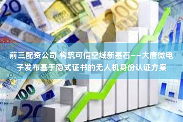 前三配资公司 构筑可信空域新基石——大唐微电子发布基于隐式证书的无人机身份认证方案