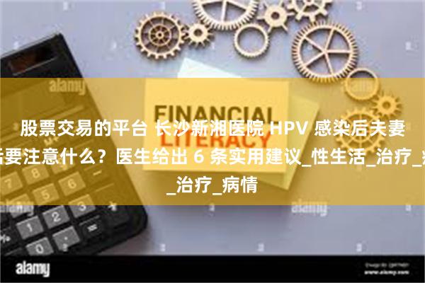 股票交易的平台 长沙新湘医院 HPV 感染后夫妻生活要注意什么？医生给出 6 条实用建议_性生活_治疗_病情