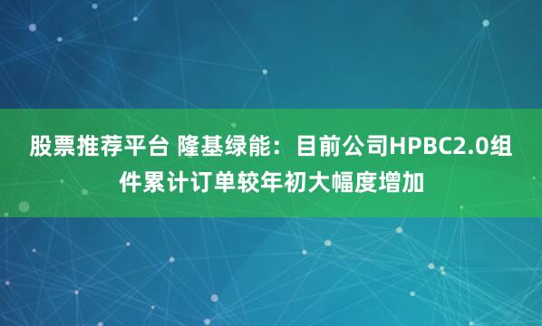 股票推荐平台 隆基绿能：目前公司HPBC2.0组件累计订单较年初大幅度增加