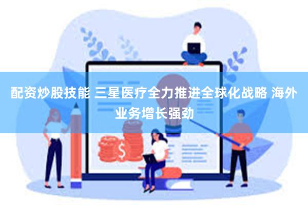 配资炒股技能 三星医疗全力推进全球化战略 海外业务增长强劲