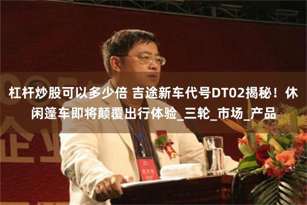 杠杆炒股可以多少倍 吉途新车代号DT02揭秘！休闲篷车即将颠覆出行体验_三轮_市场_产品