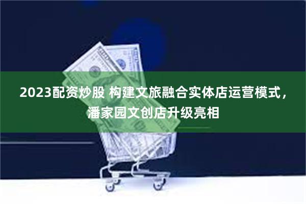 2023配资炒股 构建文旅融合实体店运营模式，潘家园文创店升级亮相