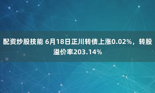 配资炒股技能 6月18日正川转债上涨0.02%，转股溢价率203.14%