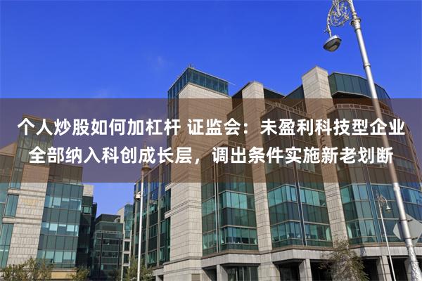 个人炒股如何加杠杆 证监会：未盈利科技型企业全部纳入科创成长层，调出条件实施新老划断