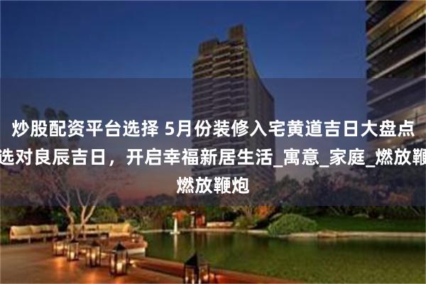 炒股配资平台选择 5月份装修入宅黄道吉日大盘点，选对良辰吉日，开启幸福新居生活_寓意_家庭_燃放鞭炮