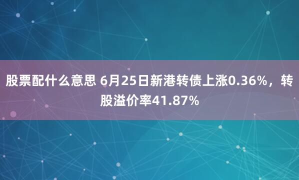 股票配什么意思 6月25日新港转债上涨0.36%，转股溢价率41.87%