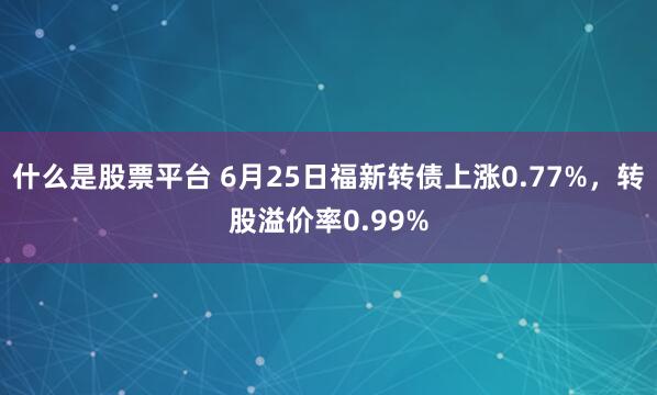 什么是股票平台 6月25日福新转债上涨0.77%，转股溢价率0.99%