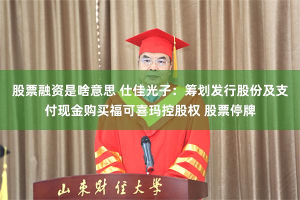 股票融资是啥意思 仕佳光子：筹划发行股份及支付现金购买福可喜玛控股权 股票停牌