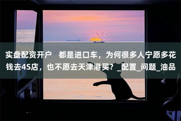 实盘配资开户   都是进口车，为何很多人宁愿多花钱去4S店，也不愿去天津港买？_配置_问题_油品