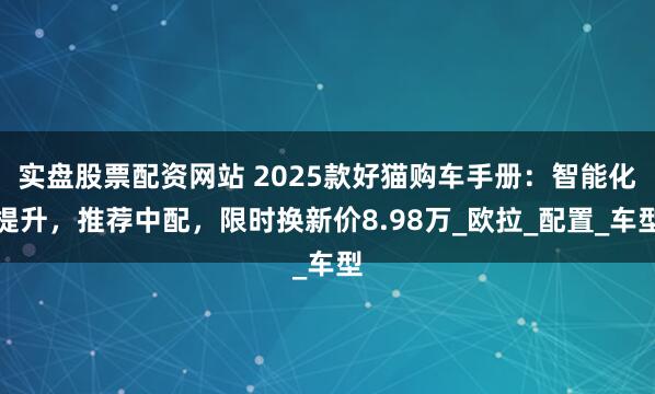 实盘股票配资网站 2025款好猫购车手册：智能化提升，推荐中配，限时换新价8.98万_欧拉_配置_车型