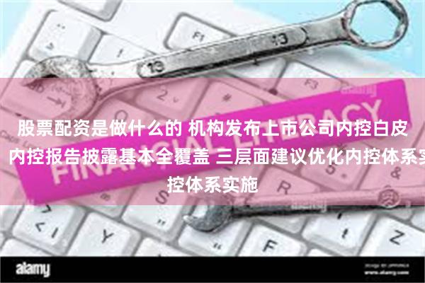 股票配资是做什么的 机构发布上市公司内控白皮书：内控报告披露基本全覆盖 三层面建议优化内控体系实施