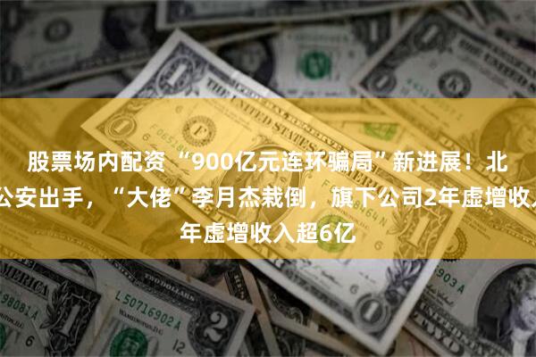 股票场内配资 “900亿元连环骗局”新进展！北京朝阳公安出手，“大佬”李月杰栽倒，旗下公司2年虚增收入超6亿