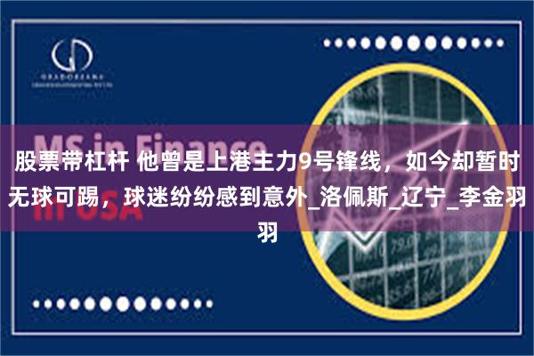 股票带杠杆 他曾是上港主力9号锋线，如今却暂时无球可踢，球迷纷纷感到意外_洛佩斯_辽宁_李金羽