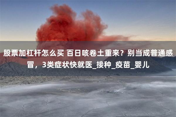 股票加杠杆怎么买 百日咳卷土重来？别当成普通感冒，3类症状快就医_接种_疫苗_婴儿