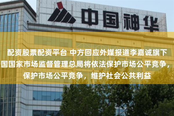 配资股票配资平台 中方回应外媒报道李嘉诚旗下长和出售港口：中国国家市场监督管理总局将依法保护市场公平竞争，维护社会公共利益