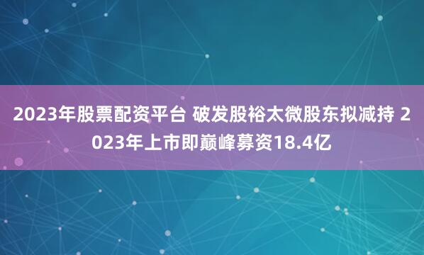 2023年股票配资平台 破发股裕太微股东拟减持 2023年上市即巅峰募资18.4亿