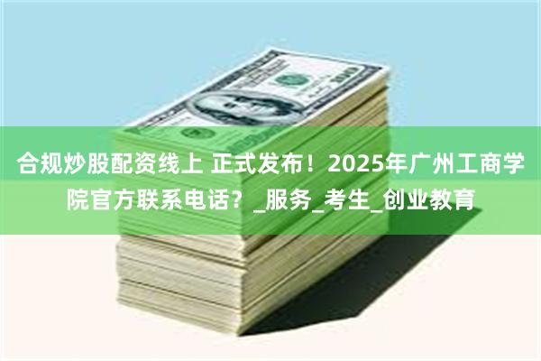 合规炒股配资线上 正式发布！2025年广州工商学院官方联系电话？_服务_考生_创业教育