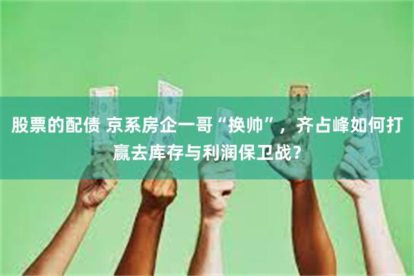 股票的配债 京系房企一哥“换帅”，齐占峰如何打赢去库存与利润保卫战？