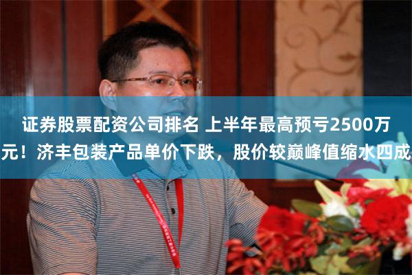 证券股票配资公司排名 上半年最高预亏2500万元！济丰包装产品单价下跌，股价较巅峰值缩水四成