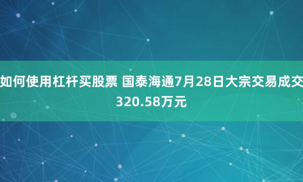如何使用杠杆买股票 国泰海通7月28日大宗交易成交320.58万元