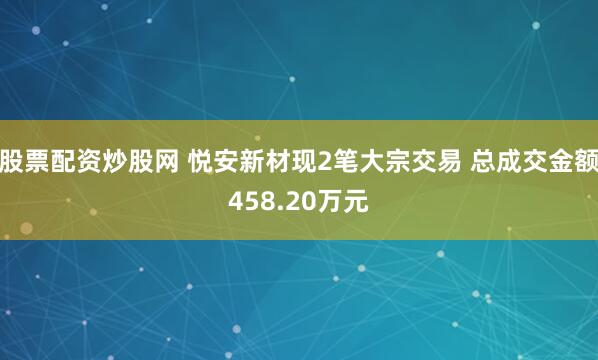 股票配资炒股网 悦安新材现2笔大宗交易 总成交金额458.20万元