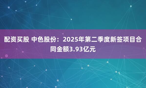 配资买股 中色股份：2025年第二季度新签项目合同金额3.93亿元